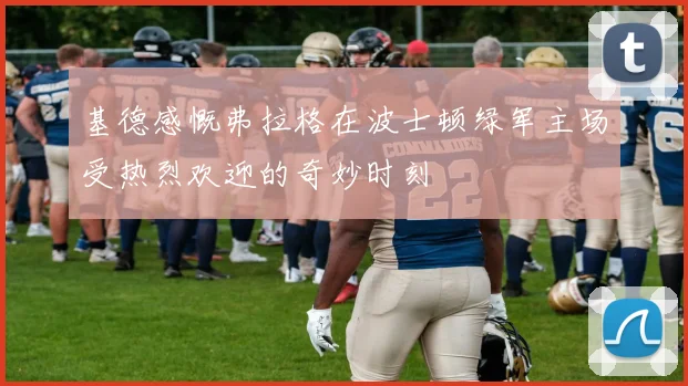 基德感慨弗拉格在波士顿绿军主场受热烈欢迎的奇妙时刻