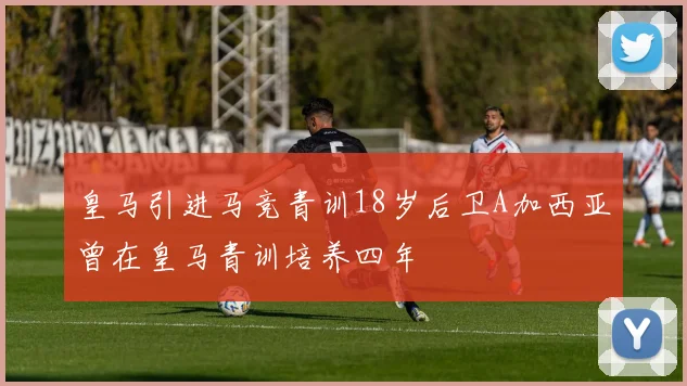 皇马引进马竞青训18岁后卫A加西亚曾在皇马青训培养四年