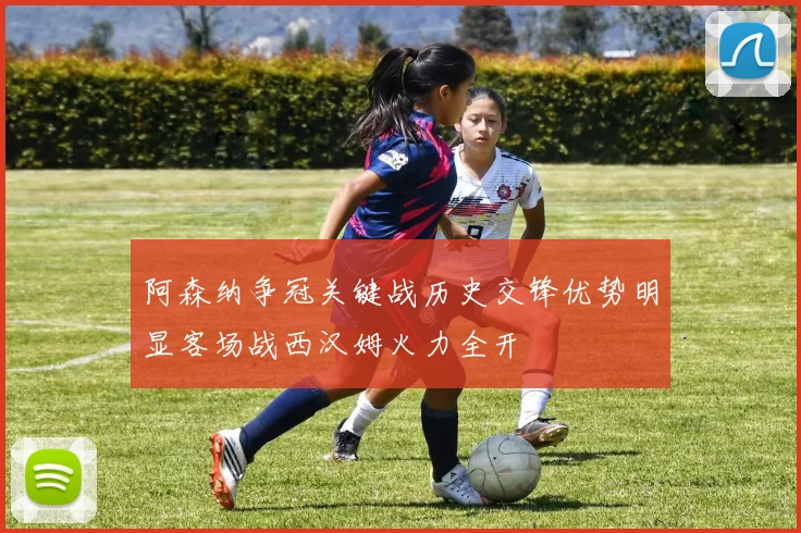 阿森纳争冠关键战历史交锋优势明显客场战西汉姆火力全开